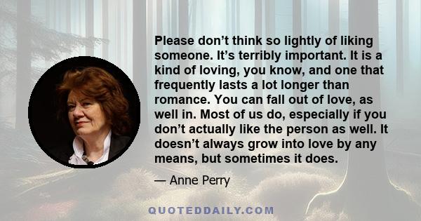 Please don’t think so lightly of liking someone. It’s terribly important. It is a kind of loving, you know, and one that frequently lasts a lot longer than romance. You can fall out of love, as well in. Most of us do,