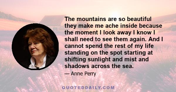 The mountains are so beautiful they make me ache inside because the moment I look away I know I shall need to see them again. And I cannot spend the rest of my life standing on the spot starting at shifting sunlight and 