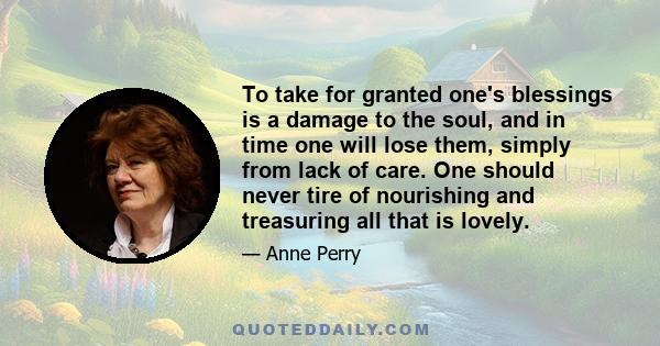 To take for granted one's blessings is a damage to the soul, and in time one will lose them, simply from lack of care. One should never tire of nourishing and treasuring all that is lovely.