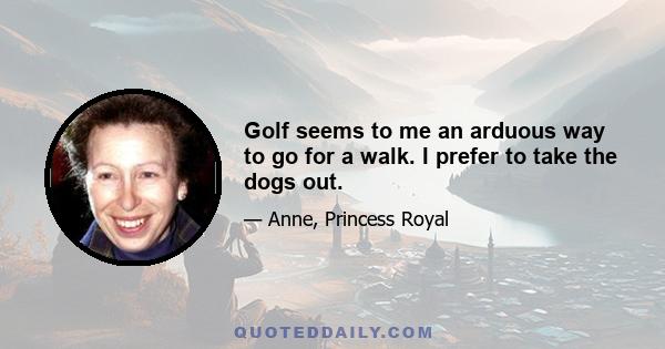 Golf seems to me an arduous way to go for a walk. I prefer to take the dogs out.