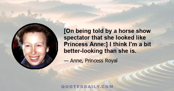 [On being told by a horse show spectator that she looked like Princess Anne:] I think I'm a bit better-looking than she is.