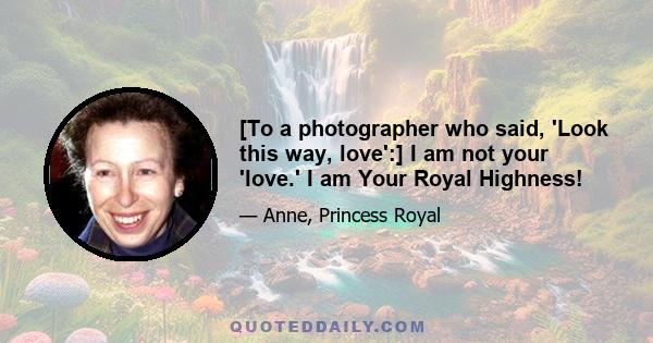 [To a photographer who said, 'Look this way, love':] I am not your 'love.' I am Your Royal Highness!