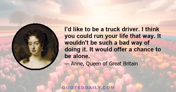 I'd like to be a truck driver. I think you could run your life that way. It wouldn't be such a bad way of doing it. It would offer a chance to be alone.