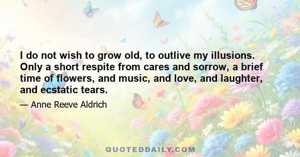 I do not wish to grow old, to outlive my illusions. Only a short respite from cares and sorrow, a brief time of flowers, and music, and love, and laughter, and ecstatic tears.