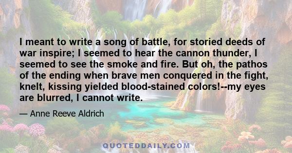 I meant to write a song of battle, for storied deeds of war inspire; I seemed to hear the cannon thunder, I seemed to see the smoke and fire. But oh, the pathos of the ending when brave men conquered in the fight,