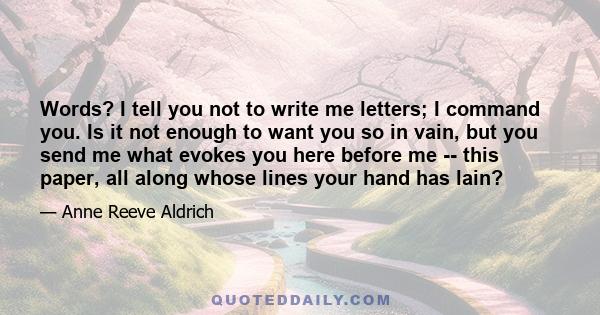 Words? I tell you not to write me letters; I command you. Is it not enough to want you so in vain, but you send me what evokes you here before me -- this paper, all along whose lines your hand has lain?