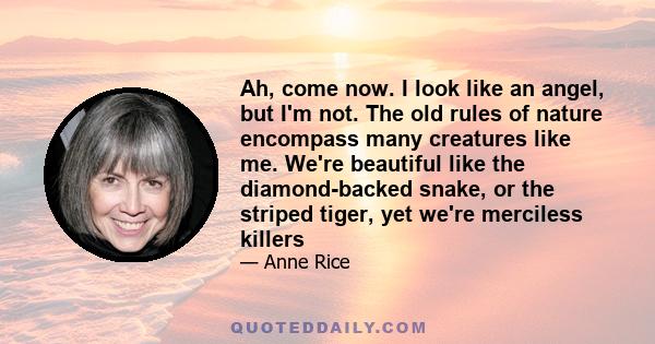 Ah, come now. I look like an angel, but I'm not. The old rules of nature encompass many creatures like me. We're beautiful like the diamond-backed snake, or the striped tiger, yet we're merciless killers