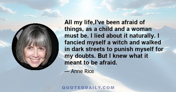 All my life,I've been afraid of things, as a child and a woman must be. I lied about it naturally. I fancied myself a witch and walked in dark streets to punish myself for my doubts. But I knew what it meant to be