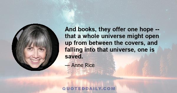 And books, they offer one hope -- that a whole universe might open up from between the covers, and falling into that universe, one is saved.