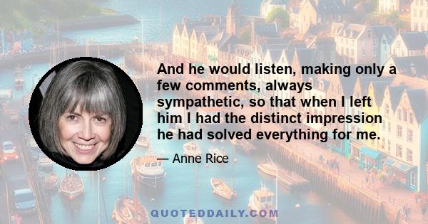 And he would listen, making only a few comments, always sympathetic, so that when I left him I had the distinct impression he had solved everything for me.