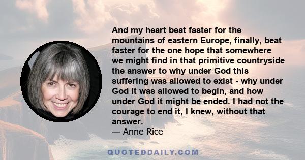 And my heart beat faster for the mountains of eastern Europe, finally, beat faster for the one hope that somewhere we might find in that primitive countryside the answer to why under God this suffering was allowed to