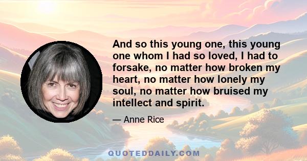 And so this young one, this young one whom I had so loved, I had to forsake, no matter how broken my heart, no matter how lonely my soul, no matter how bruised my intellect and spirit.