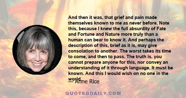 And then it was, that grief and pain made themselves known to me as never before. Note this, because I knew the full absurdity of Fate and Fortune and Nature more truly than a human can bear to know it. And perhaps the