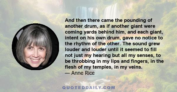 And then there came the pounding of another drum, as if another giant were coming yards behind him, and each giant, intent on his own drum, gave no notice to the rhythm of the other. The sound grew louder and louder