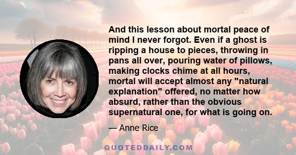 And this lesson about mortal peace of mind I never forgot. Even if a ghost is ripping a house to pieces, throwing in pans all over, pouring water of pillows, making clocks chime at all hours, mortal will accept almost