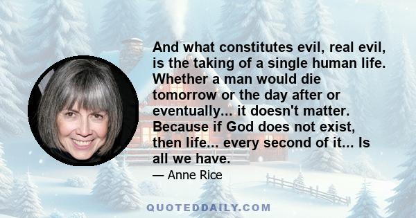 And what constitutes evil, real evil, is the taking of a single human life. Whether a man would die tomorrow or the day after or eventually... it doesn't matter. Because if God does not exist, then life... every second