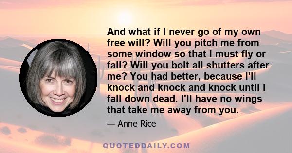 And what if I never go of my own free will? Will you pitch me from some window so that I must fly or fall? Will you bolt all shutters after me? You had better, because I'll knock and knock and knock until I fall down