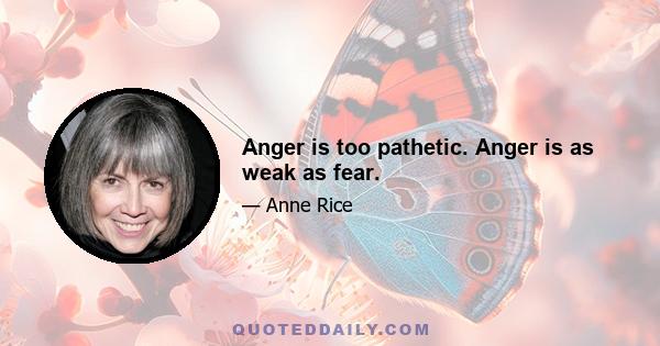 Anger is too pathetic. Anger is as weak as fear.