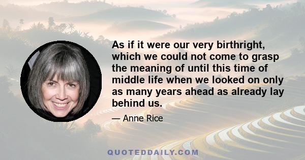 As if it were our very birthright, which we could not come to grasp the meaning of until this time of middle life when we looked on only as many years ahead as already lay behind us.