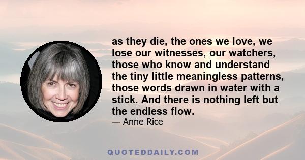 as they die, the ones we love, we lose our witnesses, our watchers, those who know and understand the tiny little meaningless patterns, those words drawn in water with a stick. And there is nothing left but the endless