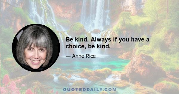 Be kind. Always if you have a choice, be kind.