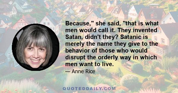 Because, she said, that is what men would call it. They invented Satan, didn't they? Satanic is merely the name they give to the behavior of those who would disrupt the orderly way in which men want to live.