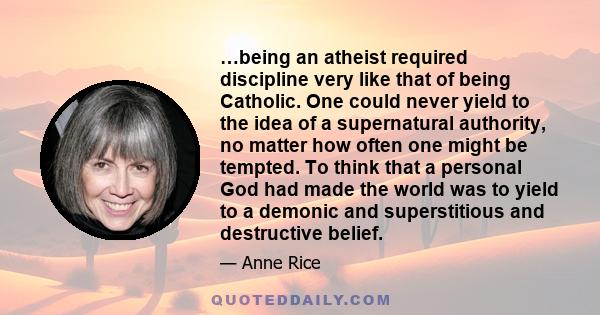 …being an atheist required discipline very like that of being Catholic. One could never yield to the idea of a supernatural authority, no matter how often one might be tempted. To think that a personal God had made the