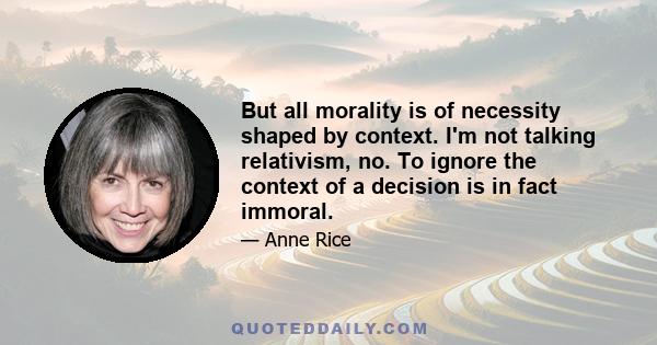 But all morality is of necessity shaped by context. I'm not talking relativism, no. To ignore the context of a decision is in fact immoral.