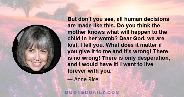 But don't you see, all human decisions are made like this. Do you think the mother knows what will happen to the child in her womb? Dear God, we are lost, I tell you. What does it matter if you give it to me and it's