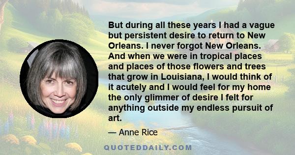 But during all these years I had a vague but persistent desire to return to New Orleans. I never forgot New Orleans. And when we were in tropical places and places of those flowers and trees that grow in Louisiana, I