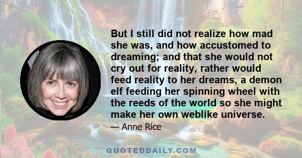 But I still did not realize how mad she was, and how accustomed to dreaming; and that she would not cry out for reality, rather would feed reality to her dreams, a demon elf feeding her spinning wheel with the reeds of