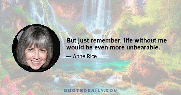 But just remember, life without me would be even more unbearable.