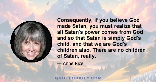 Consequently, if you believe God made Satan, you must realize that all Satan's power comes from God and so that Satan is simply God's child, and that we are God's children also. There are no children of Satan, really.