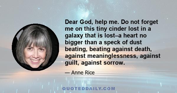 Dear God, help me. Do not forget me on this tiny cinder lost in a galaxy that is lost–a heart no bigger than a speck of dust beating, beating against death, against meaninglessness, against guilt, against sorrow.