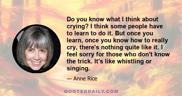 Do you know what I think about crying? I think some people have to learn to do it. But once you learn, once you know how to really cry, there's nothing quite like it. I feel sorry for those who don't know the trick.