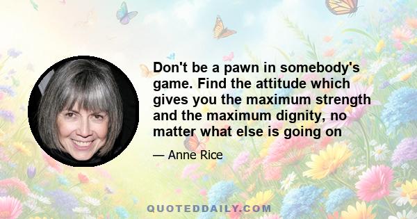 Don't be a pawn in somebody's game. Find the attitude which gives you the maximum strength and the maximum dignity, no matter what else is going on