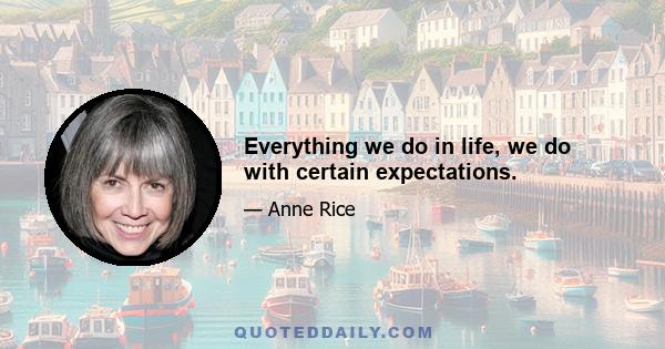 Everything we do in life, we do with certain expectations.