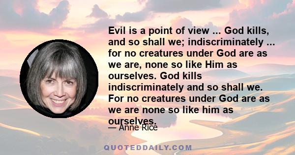 Evil is a point of view ... God kills, and so shall we; indiscriminately ... for no creatures under God are as we are, none so like Him as ourselves. God kills indiscriminately and so shall we. For no creatures under