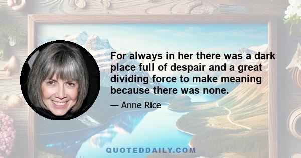 For always in her there was a dark place full of despair and a great dividing force to make meaning because there was none.