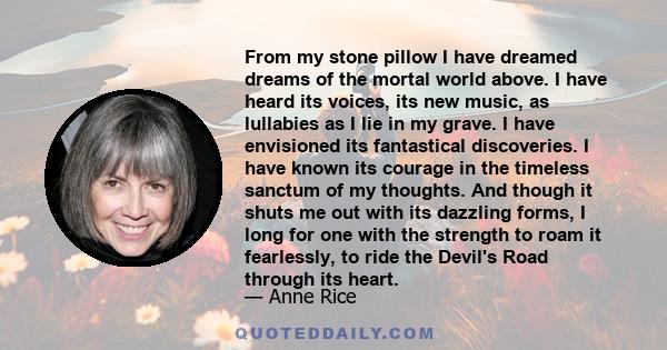 From my stone pillow I have dreamed dreams of the mortal world above. I have heard its voices, its new music, as lullabies as I lie in my grave. I have envisioned its fantastical discoveries. I have known its courage in 