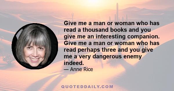 Give me a man or woman who has read a thousand books and you give me an interesting companion. Give me a man or woman who has read perhaps three and you give me a very dangerous enemy indeed.