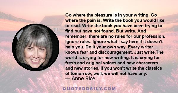 Go where the pleasure is in your writing. Go where the pain is. Write the book you would like to read. Write the book you have been trying to find but have not found. But write. And remember, there are no rules for our