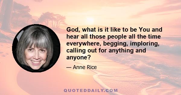 God, what is it like to be You and hear all those people all the time everywhere, begging, imploring, calling out for anything and anyone?