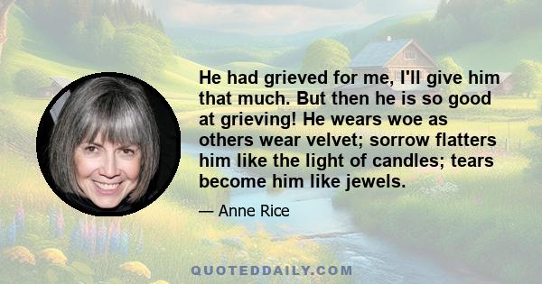 He had grieved for me, I'll give him that much. But then he is so good at grieving! He wears woe as others wear velvet; sorrow flatters him like the light of candles; tears become him like jewels.