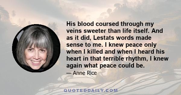 His blood coursed through my veins sweeter than life itself. And as it did, Lestats words made sense to me. I knew peace only when I killed and when I heard his heart in that terrible rhythm, I knew again what peace