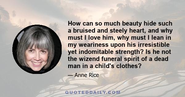 How can so much beauty hide such a bruised and steely heart, and why must I love him, why must I lean in my weariness upon his irresistible yet indomitable strength? Is he not the wizend funeral spirit of a dead man in