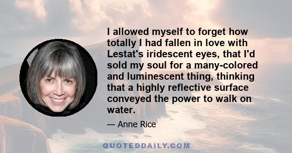 I allowed myself to forget how totally I had fallen in love with Lestat's iridescent eyes, that I'd sold my soul for a many-colored and luminescent thing, thinking that a highly reflective surface conveyed the power to