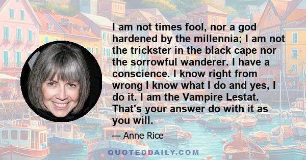 I am not times fool, nor a god hardened by the millennia; I am not the trickster in the black cape nor the sorrowful wanderer. I have a conscience. I know right from wrong I know what I do and yes, I do it. I am the