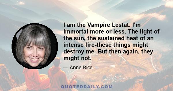 I am the Vampire Lestat. I'm immortal more or less. The light of the sun, the sustained heat of an intense fire-these things might destroy me. But then again, they might not.