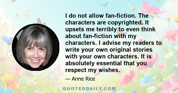 I do not allow fan-fiction. The characters are copyrighted. It upsets me terribly to even think about fan-fiction with my characters. I advise my readers to write your own original stories with your own characters. It